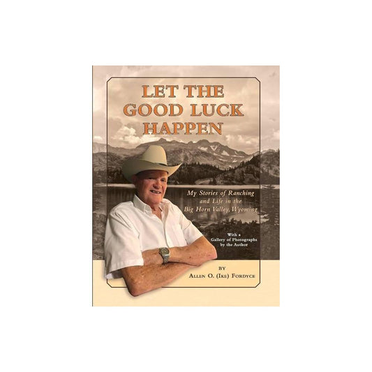 Let the Good Luck Happen My Stories of Ranching and Life in the Big Horn Valley, Wyoming